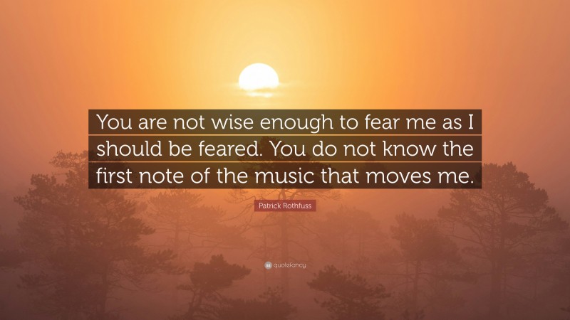 Patrick Rothfuss Quote: “You are not wise enough to fear me as I should be feared. You do not know the first note of the music that moves me.”