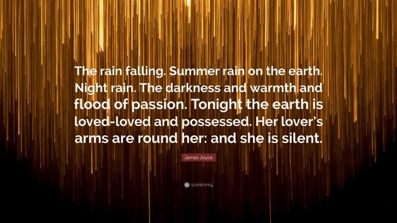 James Joyce Quote: “The rain falling. Summer rain on the earth. Night rain. The darkness and warmth and flood of passion. Tonight the earth is loved-loved and possessed. Her lover’s arms are round her: and she is silent.”