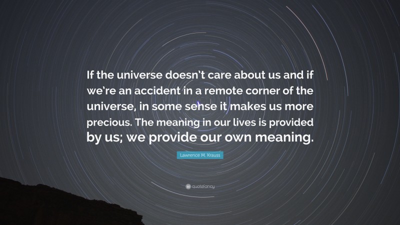 Lawrence M. Krauss Quote: “If the universe doesn’t care about us and if we’re an accident in a remote corner of the universe, in some sense it makes us more precious. The meaning in our lives is provided by us; we provide our own meaning.”
