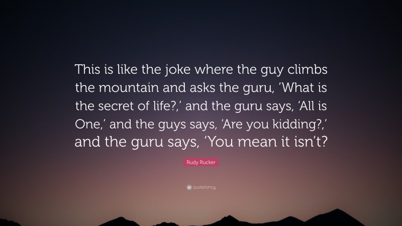 Rudy Rucker Quote: “This is like the joke where the guy climbs the mountain and asks the guru, ‘What is the secret of life?,’ and the guru says, ‘All is One,’ and the guys says, ‘Are you kidding?,’ and the guru says, ‘You mean it isn’t?”