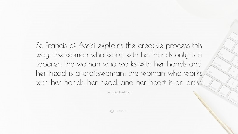 Sarah Ban Breathnach Quote: “St. Francis of Assisi explains the creative process this way: the woman who works with her hands only is a laborer; the woman who works with her hands and her head is a craftswoman; the woman who works with her hands, her head, and her heart is an artist.”