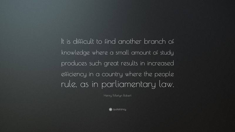 Henry Martyn Robert Quote: “It is difficult to find another branch of knowledge where a small amount of study produces such great results in increased efficiency in a country where the people rule, as in parliamentary law.”