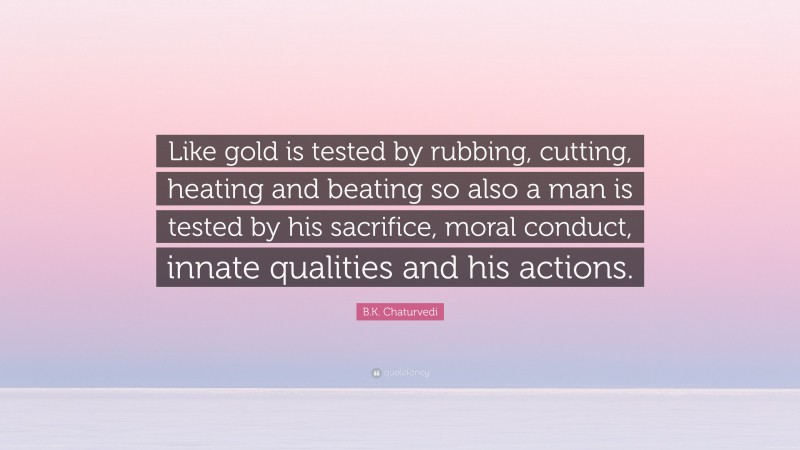 B.K. Chaturvedi Quote: “Like gold is tested by rubbing, cutting, heating and beating so also a man is tested by his sacrifice, moral conduct, innate qualities and his actions.”