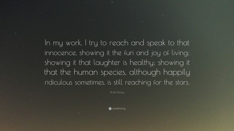 Walt Disney Quote: “In my work, I try to reach and speak to that innocence, showing it the fun and joy of living; showing it that laughter is healthy; showing it that the human species, although happily ridiculous sometimes, is still reaching for the stars.”