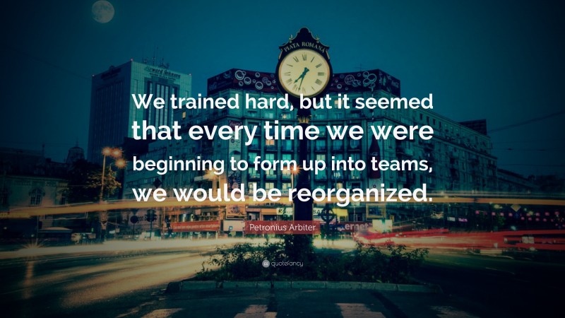 Petronius Arbiter Quote: “We trained hard, but it seemed that every time we were beginning to form up into teams, we would be reorganized.”