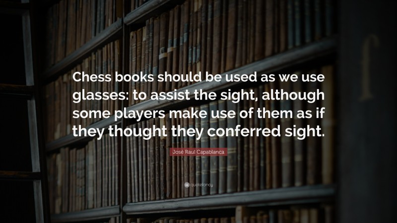 José Raul Capablanca Quote: “Chess books should be used as we use glasses: to assist the sight, although some players make use of them as if they thought they conferred sight.”