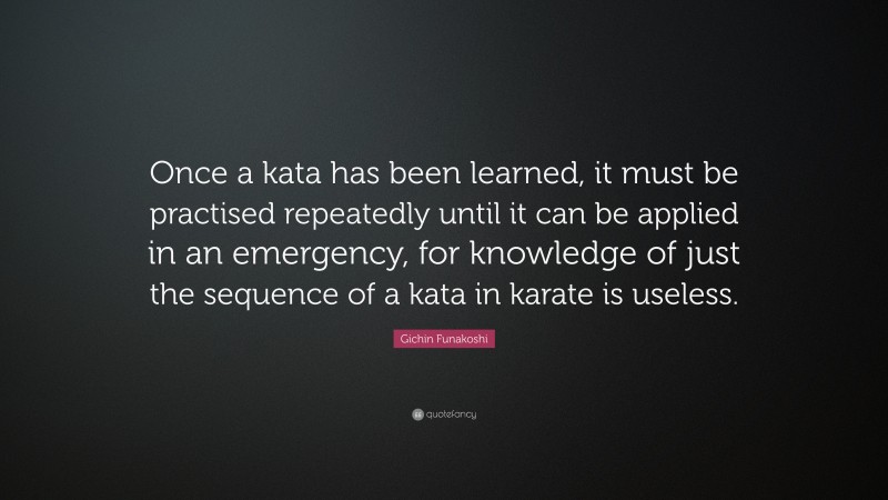 Gichin Funakoshi Quote: “Once a kata has been learned, it must be practised repeatedly until it can be applied in an emergency, for knowledge of just the sequence of a kata in karate is useless.”