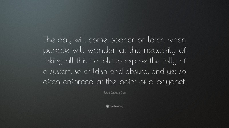 Jean-Baptiste Say Quote: “The day will come, sooner or later, when people will wonder at the necessity of taking all this trouble to expose the folly of a system, so childish and absurd, and yet so often enforced at the point of a bayonet.”