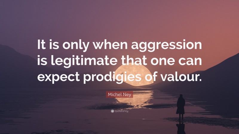 Michel Ney Quote: “It is only when aggression is legitimate that one can expect prodigies of valour.”