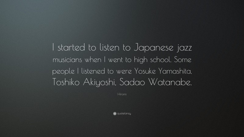 Hiromi Quote: “I started to listen to Japanese jazz musicians when I went to high school. Some people I listened to were Yosuke Yamashita, Toshiko Akiyoshi, Sadao Watanabe.”