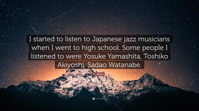 Hiromi Quote: “I started to listen to Japanese jazz musicians when I went to high school. Some people I listened to were Yosuke Yamashita, Toshiko Akiyoshi, Sadao Watanabe.”