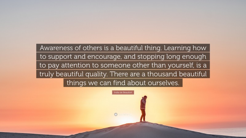 India de Beaufort Quote: “Awareness of others is a beautiful thing. Learning how to support and encourage, and stopping long enough to pay attention to someone other than yourself, is a truly beautiful quality. There are a thousand beautiful things we can find about ourselves.”