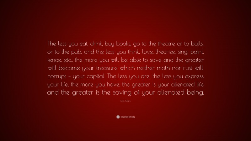 Karl Marx Quote: “The less you eat, drink, buy books, go to the theatre or to balls, or to the pub, and the less you think, love, theorize, sing, paint, fence, etc., the more you will be able to save and the greater will become your treasure which neither moth nor rust will corrupt – your capital. The less you are, the less you express your life, the more you have, the greater is your alienated life and the greater is the saving of your alienated being.”