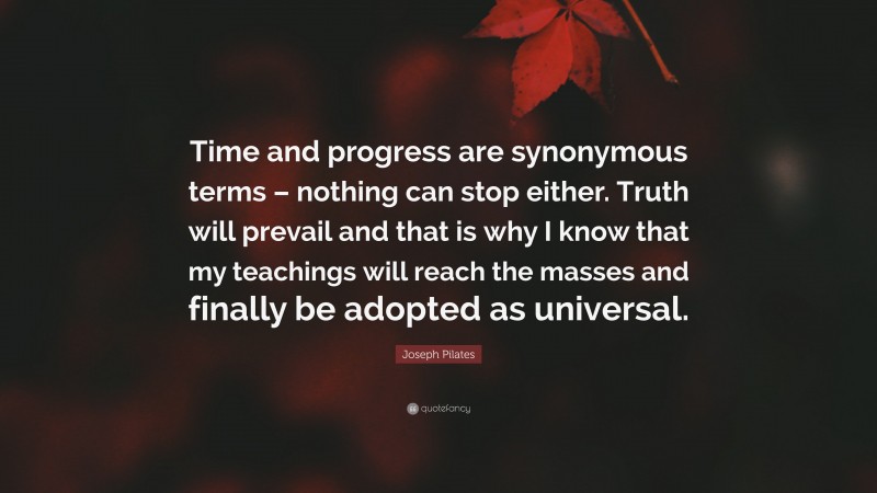 Joseph Pilates Quote: “Time and progress are synonymous terms – nothing can stop either. Truth will prevail and that is why I know that my teachings will reach the masses and finally be adopted as universal.”
