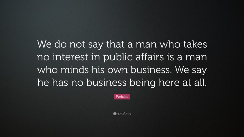Pericles Quote: “We do not say that a man who takes no interest in public affairs is a man who minds his own business. We say he has no business being here at all.”