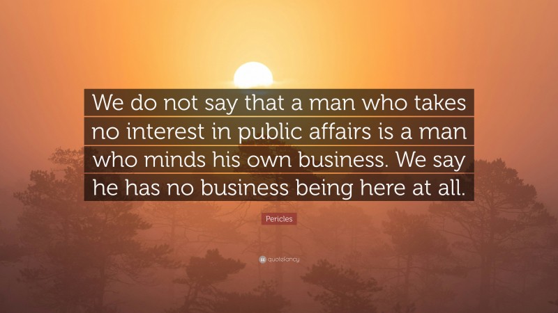 Pericles Quote: “We do not say that a man who takes no interest in public affairs is a man who minds his own business. We say he has no business being here at all.”