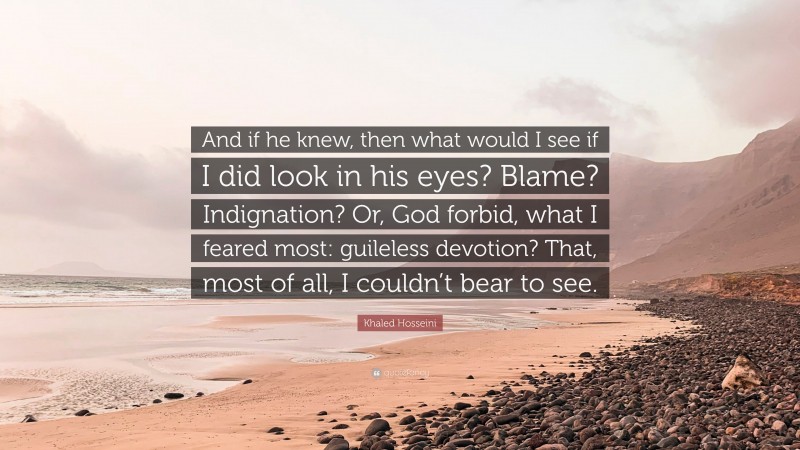 Khaled Hosseini Quote: “And if he knew, then what would I see if I did look in his eyes? Blame? Indignation? Or, God forbid, what I feared most: guileless devotion? That, most of all, I couldn’t bear to see.”