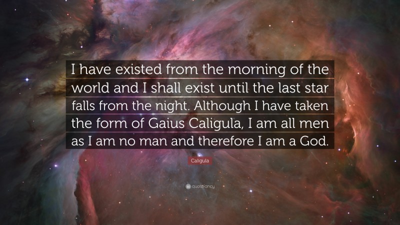 Caligula Quote: “I have existed from the morning of the world and I shall exist until the last star falls from the night. Although I have taken the form of Gaius Caligula, I am all men as I am no man and therefore I am a God.”