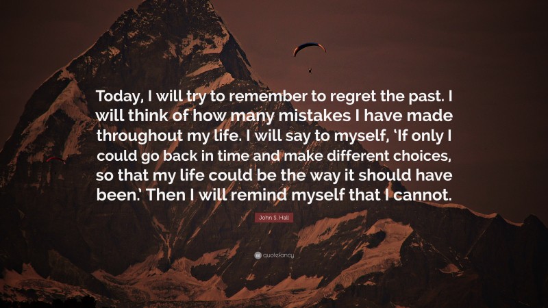 John S. Hall Quote: “Today, I will try to remember to regret the past. I will think of how many mistakes I have made throughout my life. I will say to myself, ‘If only I could go back in time and make different choices, so that my life could be the way it should have been.’ Then I will remind myself that I cannot.”