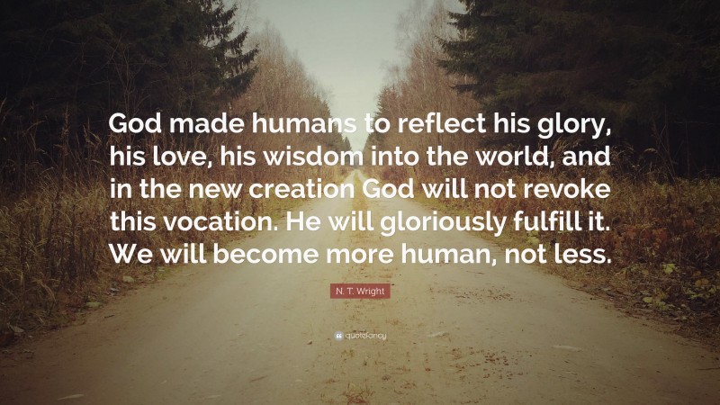 N. T. Wright Quote: “God made humans to reflect his glory, his love, his wisdom into the world, and in the new creation God will not revoke this vocation. He will gloriously fulfill it. We will become more human, not less.”