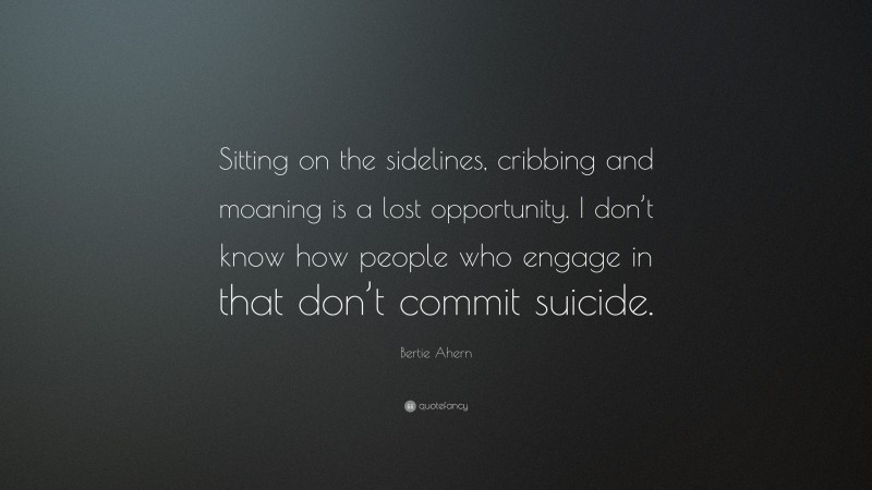 Bertie Ahern Quote: “Sitting on the sidelines, cribbing and moaning is a lost opportunity. I don’t know how people who engage in that don’t commit suicide.”