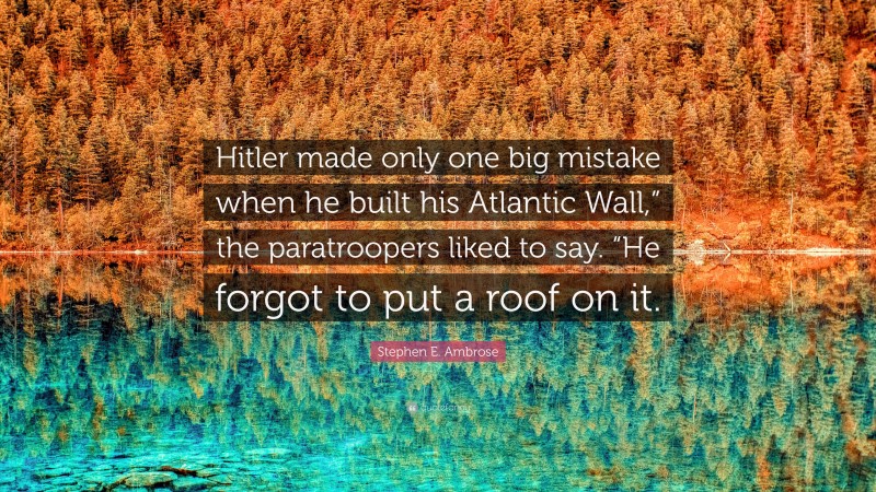 Stephen E. Ambrose Quote: “Hitler made only one big mistake when he built his Atlantic Wall,” the paratroopers liked to say. “He forgot to put a roof on it.”