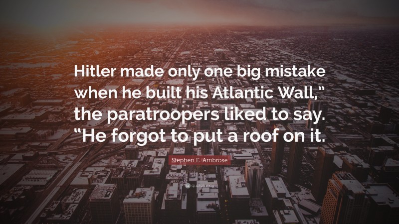 Stephen E. Ambrose Quote: “Hitler made only one big mistake when he built his Atlantic Wall,” the paratroopers liked to say. “He forgot to put a roof on it.”