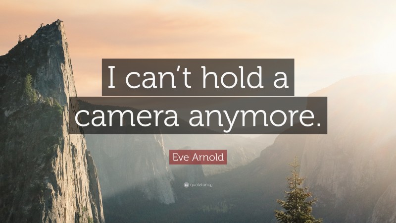 Eve Arnold Quote: “I can’t hold a camera anymore.”