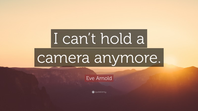 Eve Arnold Quote: “I can’t hold a camera anymore.”