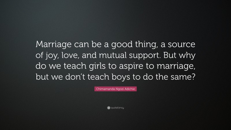 Chimamanda Ngozi Adichie Quote: “Marriage can be a good thing, a source of joy, love, and mutual support. But why do we teach girls to aspire to marriage, but we don’t teach boys to do the same?”