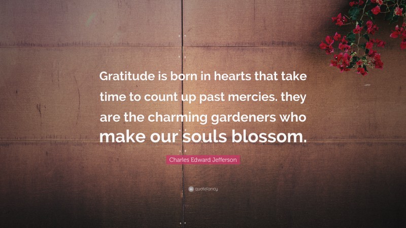 Charles Edward Jefferson Quote: “Gratitude is born in hearts that take time to count up past mercies. they are the charming gardeners who make our souls blossom.”