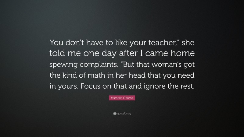 Michelle Obama Quote: “You don’t have to like your teacher,” she told me one day after I came home spewing complaints. “But that woman’s got the kind of math in her head that you need in yours. Focus on that and ignore the rest.”
