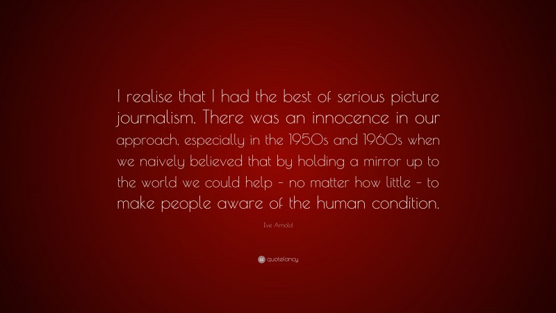 Eve Arnold Quote: “I realise that I had the best of serious picture journalism. There was an innocence in our approach, especially in the 1950s and 1960s when we naively believed that by holding a mirror up to the world we could help – no matter how little – to make people aware of the human condition.”