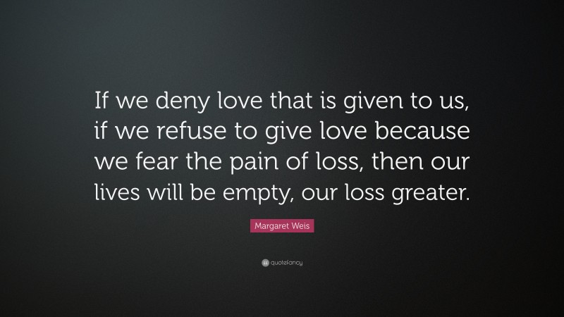 Margaret Weis Quote: “If we deny love that is given to us, if we refuse to give love because we fear the pain of loss, then our lives will be empty, our loss greater.”
