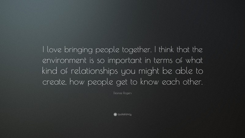 Desiree Rogers Quote: “I love bringing people together. I think that the environment is so important in terms of what kind of relationships you might be able to create, how people get to know each other.”