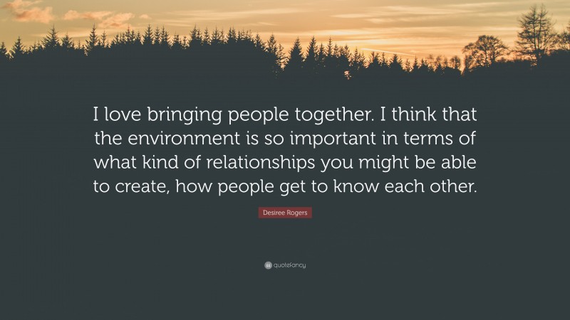 Desiree Rogers Quote: “I love bringing people together. I think that the environment is so important in terms of what kind of relationships you might be able to create, how people get to know each other.”