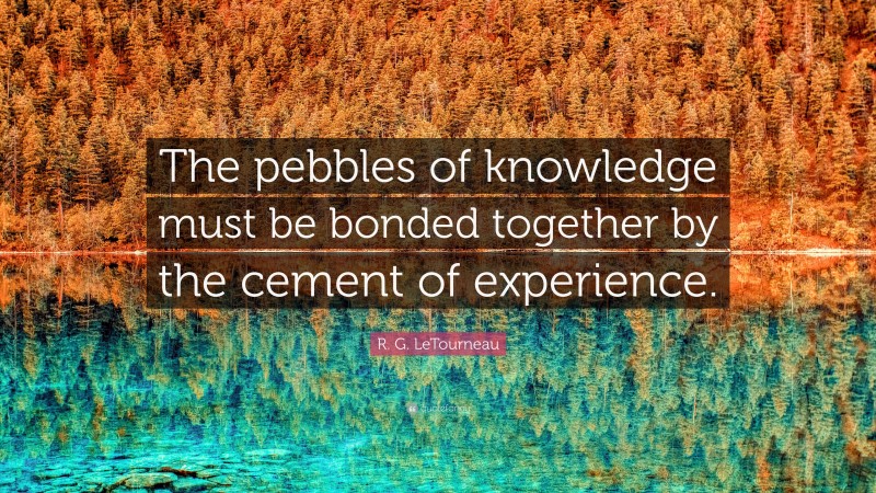 R. G. LeTourneau Quote: “The pebbles of knowledge must be bonded together by the cement of experience.”