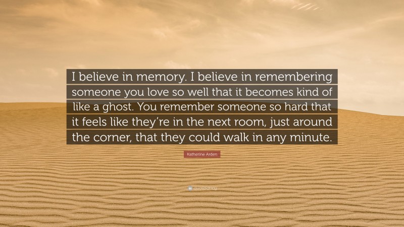 Katherine Arden Quote: “I believe in memory. I believe in remembering someone you love so well that it becomes kind of like a ghost. You remember someone so hard that it feels like they’re in the next room, just around the corner, that they could walk in any minute.”