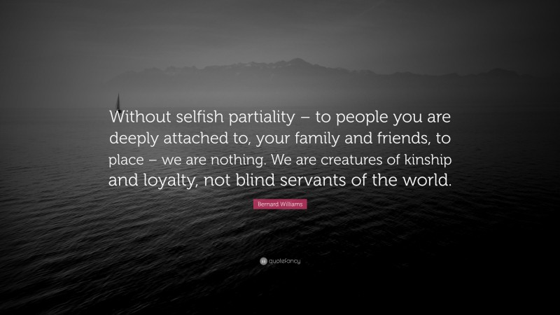 Bernard Williams Quote: “Without selfish partiality – to people you are deeply attached to, your family and friends, to place – we are nothing. We are creatures of kinship and loyalty, not blind servants of the world.”
