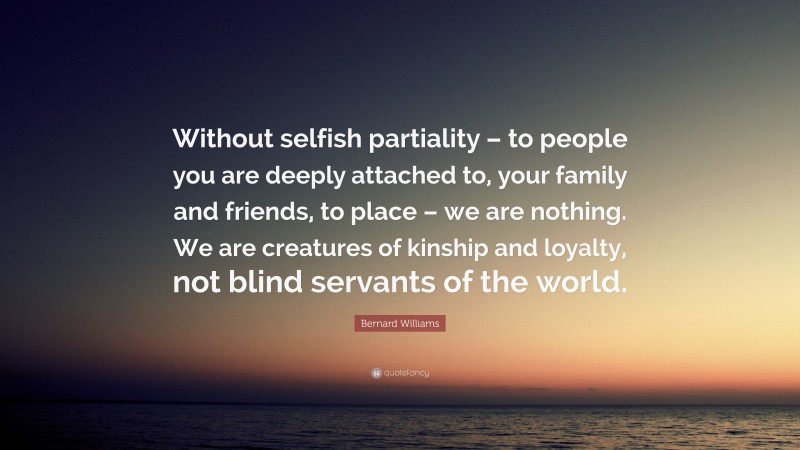 Bernard Williams Quote: “Without selfish partiality – to people you are deeply attached to, your family and friends, to place – we are nothing. We are creatures of kinship and loyalty, not blind servants of the world.”