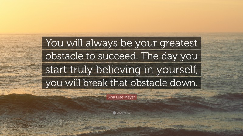 Ana Elise Meyer Quote: “You will always be your greatest obstacle to succeed. The day you start truly believing in yourself, you will break that obstacle down.”