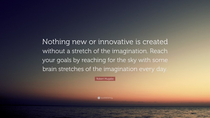 Robert Mugabe Quote: “Nothing new or innovative is created without a stretch of the imagination. Reach your goals by reaching for the sky with some brain stretches of the imagination every day.”