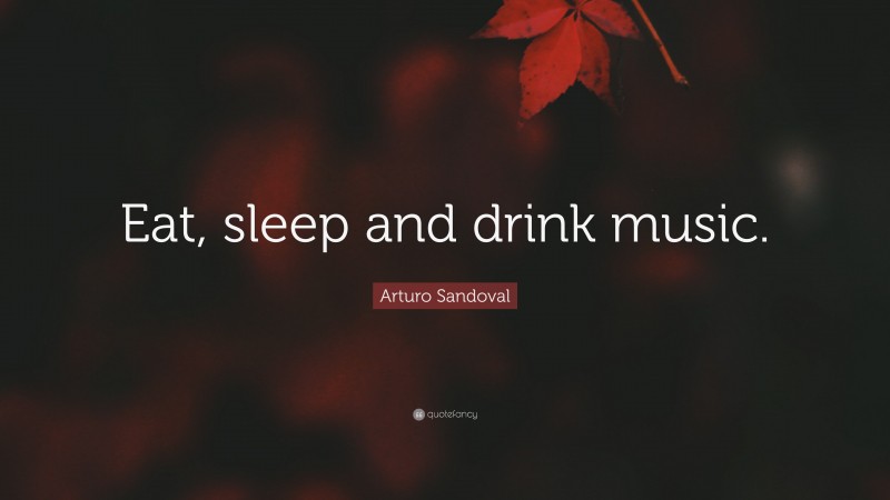 Arturo Sandoval Quote: “Eat, sleep and drink music.”