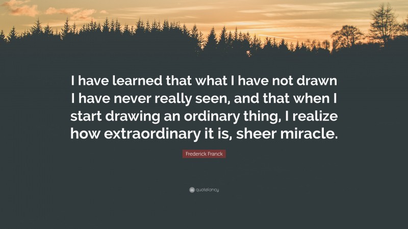 Frederick Franck Quote: “I have learned that what I have not drawn I have never really seen, and that when I start drawing an ordinary thing, I realize how extraordinary it is, sheer miracle.”