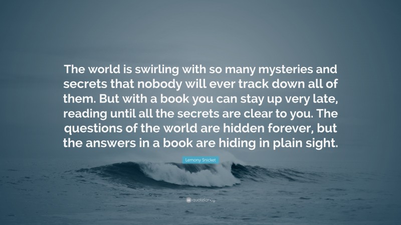 Lemony Snicket Quote: “The world is swirling with so many mysteries and secrets that nobody will ever track down all of them. But with a book you can stay up very late, reading until all the secrets are clear to you. The questions of the world are hidden forever, but the answers in a book are hiding in plain sight.”