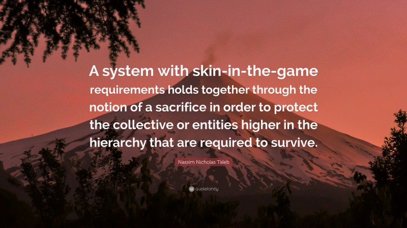 Nassim Nicholas Taleb Quote: “A system with skin-in-the-game requirements holds together through the notion of a sacrifice in order to protect the collective or entities higher in the hierarchy that are required to survive.”