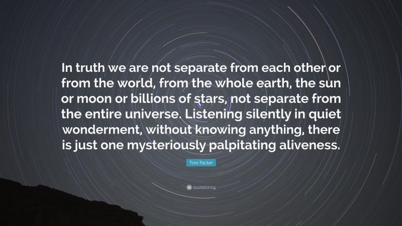 Toni Packer Quote: “In truth we are not separate from each other or from the world, from the whole earth, the sun or moon or billions of stars, not separate from the entire universe. Listening silently in quiet wonderment, without knowing anything, there is just one mysteriously palpitating aliveness.”