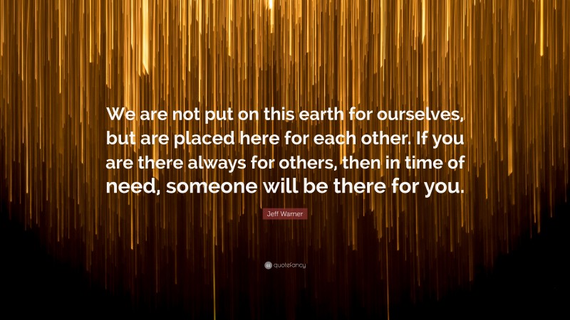 Jeff Warner Quote: “We are not put on this earth for ourselves, but are placed here for each other. If you are there always for others, then in time of need, someone will be there for you.”