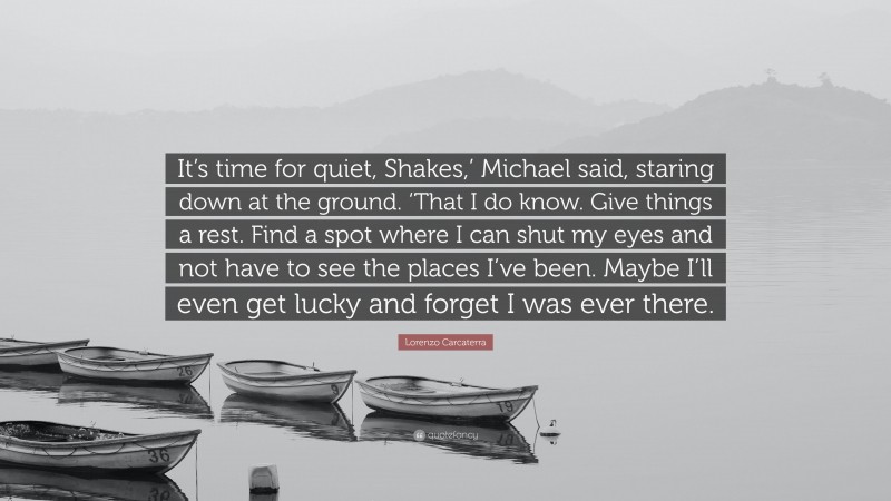Lorenzo Carcaterra Quote: “It’s time for quiet, Shakes,’ Michael said, staring down at the ground. ‘That I do know. Give things a rest. Find a spot where I can shut my eyes and not have to see the places I’ve been. Maybe I’ll even get lucky and forget I was ever there.”
