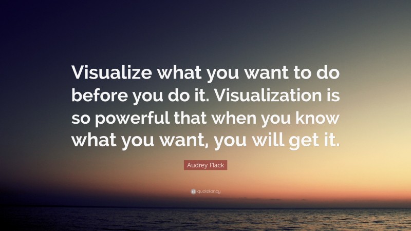 Audrey Flack Quote: “Visualize what you want to do before you do it. Visualization is so powerful that when you know what you want, you will get it.”